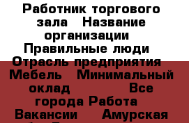 Работник торгового зала › Название организации ­ Правильные люди › Отрасль предприятия ­ Мебель › Минимальный оклад ­ 24 000 - Все города Работа » Вакансии   . Амурская обл.,Благовещенск г.